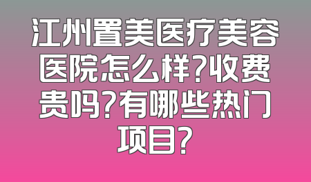 江州置美医疗美容医院怎么样？收费贵吗？有哪些热门项目？