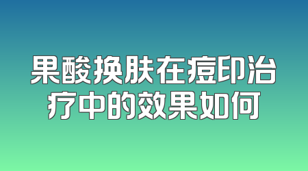 果酸换肤在痘印治疗中的效果如何