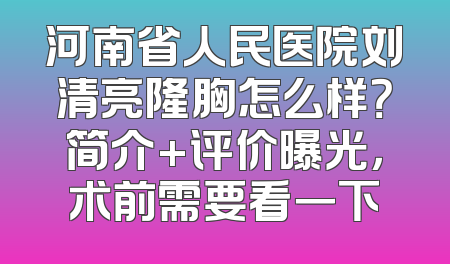 河南省人民医院刘清亮隆胸怎么样？简介+评价曝光，术前需要看一下