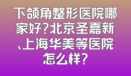 下颌角整形医院哪家好？北京圣嘉新、上海华美等医院怎么样？