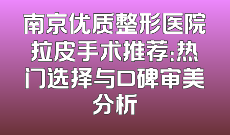 南京优质整形医院拉皮手术推荐：热门选择与口碑审美分析