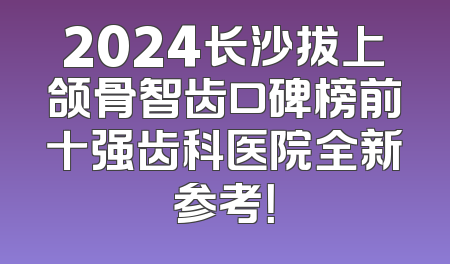 2024长沙拔上颌骨智齿口碑榜前十强齿科医院全新参考！