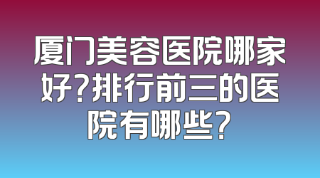 厦门美容医院哪家好？排行前三的医院有哪些？