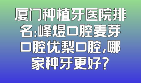 厦门种植牙医院排名：峰煜口腔麦芽口腔优梨口腔，哪家种牙更好？