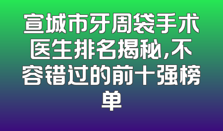宣城市牙周袋手术医生排名揭秘，不容错过的前十强榜单