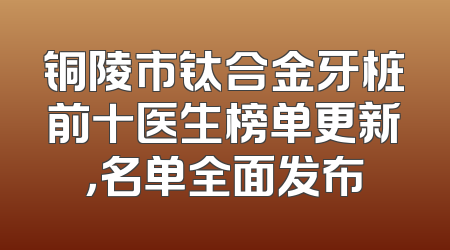 铜陵市钛合金牙桩前十医生榜单更新，名单全面发布
