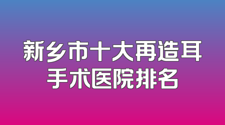 新乡市十大再造耳手术医院排名