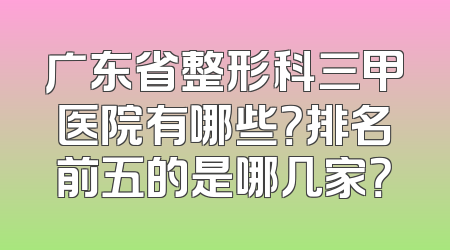 广东省整形科三甲医院有哪些？排名前五的是哪几家？