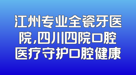 江州专业全瓷牙医院，四川四院口腔医疗守护口腔健康