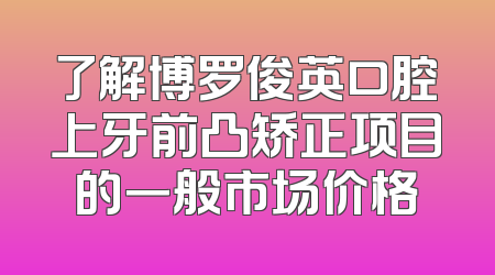 了解博罗俊英口腔上牙前凸矫正项目的一般市场价格