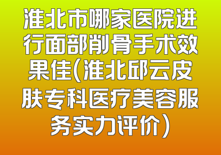 淮北市哪家医院进行面部削骨手术效果佳（淮北邱云皮肤专科医疗美容服务实力评价）