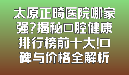 太原正畸医院哪家强？揭秘口腔健康排行榜前十大！口碑与价格全解析