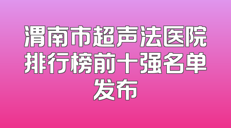 渭南市超声法医院排行榜前十强名单发布