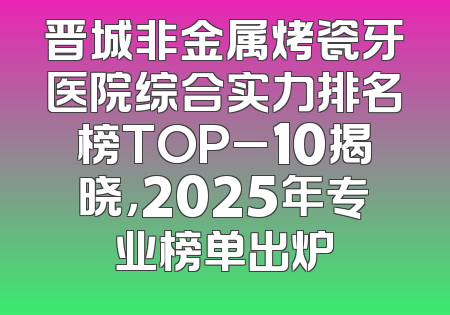 晋城非金属烤瓷牙医院综合实力排名榜TOP_10揭晓，2025年专业榜单出炉