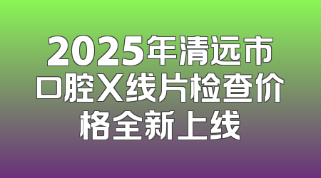 2025年清远市口腔X线片检查价格全新上线