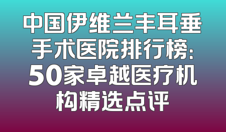 中国伊维兰丰耳垂手术医院排行榜：50家卓越医疗机构精选点评