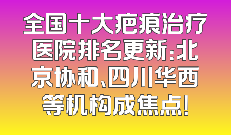 全国十大疤痕治疗医院排名更新：北京协和、四川华西等机构成焦点！