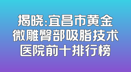 揭晓：宜昌市黄金微雕臀部吸脂技术医院前十排行榜