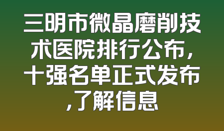 三明市微晶磨削技术医院排行公布，十强名单正式发布，了解信息