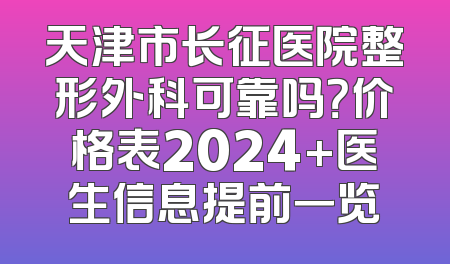 天津市长征医院整形外科可靠吗？价格表2024+医生信息提前一览