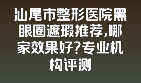 汕尾市整形医院黑眼圈遮瑕推荐，哪家效果好？专业机构评测