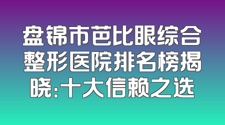 盘锦市芭比眼综合整形医院排名榜揭晓：十大信赖之选