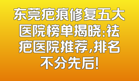 东莞疤痕修复五大医院榜单揭晓：祛疤医院推荐，排名不分先后！