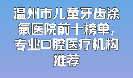 温州市儿童牙齿涂氟医院前十榜单，专业口腔医疗机构推荐