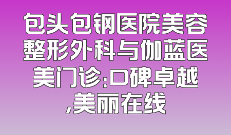 包头包钢医院美容整形外科与伽蓝医美门诊：口碑卓越，美丽在线