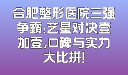 合肥整形医院三强争霸：艺星对决壹加壹，口碑与实力大比拼！