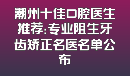潮州十佳口腔医生推荐：专业阻生牙齿矫正名医名单公布