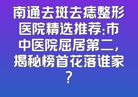 南通去斑去痣整形医院精选推荐：市中医院屈居第二，揭秘榜首花落谁家？