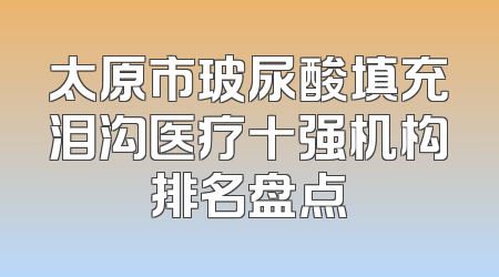 太原市玻尿酸填充泪沟医疗十强机构排名盘点