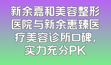 新余嘉和美容整形医院与新余惠臻医疗美容诊所口碑，实力充分PK