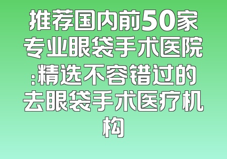 推荐国内前50家专业眼袋手术医院：精选不容错过的去眼袋手术医疗机构