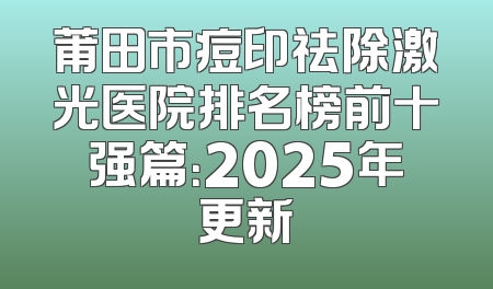 莆田市痘印祛除激光医院排名榜前十强篇：2025年更新