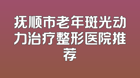 抚顺市老年斑光动力治疗整形医院推荐
