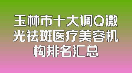 玉林市十大调Q激光祛斑医疗美容机构排名汇总