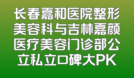 长春嘉和医院整形美容科与吉林嘉颜医疗美容门诊部公立私立口碑大PK