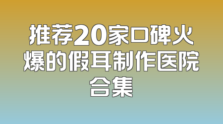 推荐20家口碑火爆的假耳制作医院合集