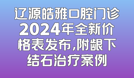 辽源皓雅口腔门诊2024年全新价格表发布，附龈下结石治疗案例