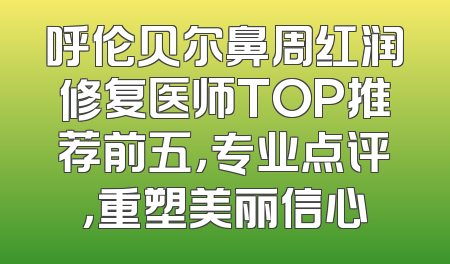 呼伦贝尔鼻周红润修复医师TOP推荐前五，专业点评，重塑美丽信心