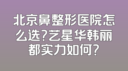 北京鼻整形医院怎么选？艺星华韩丽都实力如何？