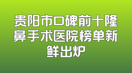 贵阳市口碑前十隆鼻手术医院榜单新鲜出炉