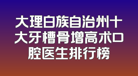 大理白族自治州十大牙槽骨增高术口腔医生排行榜