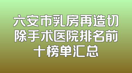 六安市乳房再造切除手术医院排名前十榜单汇总