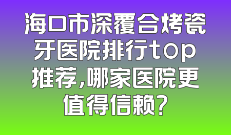 海口市深覆合烤瓷牙医院排行top推荐，哪家医院更值得信赖？