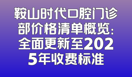 鞍山时代口腔门诊部价格清单概览：全面更新至2025年收费标准
