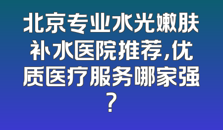 北京专业水光嫩肤补水医院推荐，优质医疗服务哪家强？