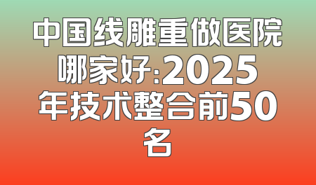 中国线雕重做医院哪家好：2025年技术整合前50名
